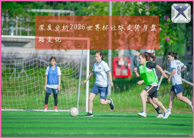 深度分析2026世界杯让球走势与盘路变化