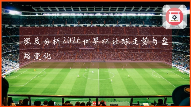 深度分析2026世界杯让球走势与盘路变化