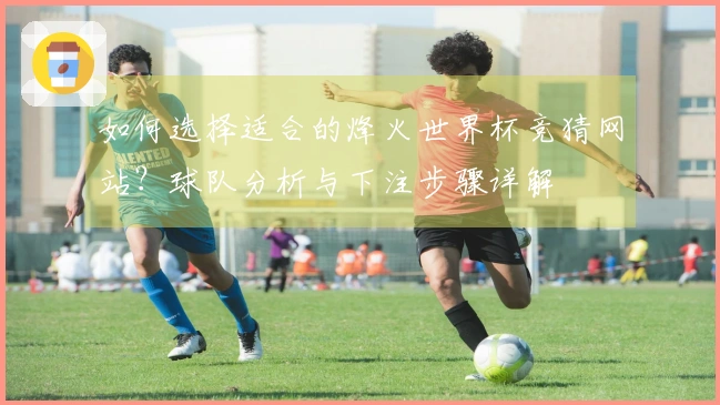如何选择适合的烽火世界杯竞猜网站？球队分析与下注步骤详解